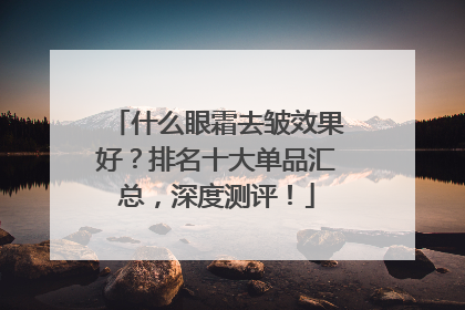 什么眼霜去皱效果好？排名十大单品汇总，深度测评！