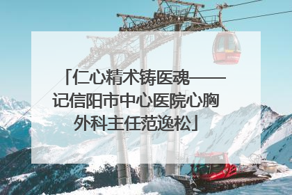 仁心精术铸医魂——记信阳市中心医院心胸外科主任范逸松