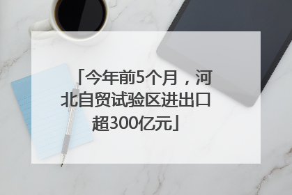 今年前5个月，河北自贸试验区进出口超300亿元
