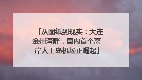 从图纸到现实：大连金州湾畔，国内首个离岸人工岛机场正崛起