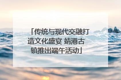 传统与现代交融打造文化盛宴 靖港古镇推出端午活动