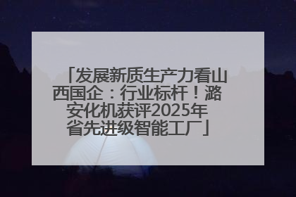发展新质生产力看山西国企：行业标杆！潞安化机获评2025年省先进级智能工厂