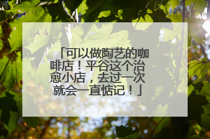 可以做陶艺的咖啡店！平谷这个治愈小店，去过一次就会一直惦记！