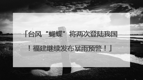 台风“蝴蝶”将两次登陆我国！福建继续发布暴雨预警！