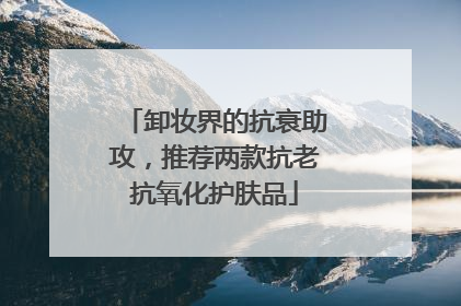 卸妆界的抗衰助攻，推荐两款抗老抗氧化护肤品