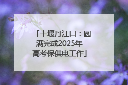 十堰丹江口：圆满完成2025年高考保供电工作