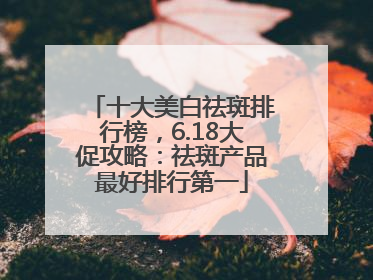 十大美白祛斑排行榜，6.18大促攻略：祛斑产品最好排行第一