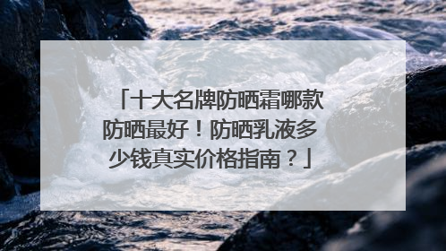 十大名牌防晒霜哪款防晒最好！防晒乳液多少钱真实价格指南？
