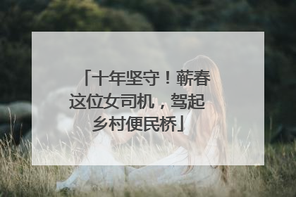 十年坚守！蕲春这位女司机，驾起乡村便民桥