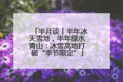 半月谈丨半年冰天雪地，半年绿水青山：冰雪高地打破“季节限定”