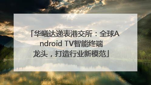 华曦达递表港交所：全球Android TV智能终端龙头，打造行业新模范