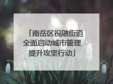 南岳区祝融街道全面启动城市管理提升攻坚行动