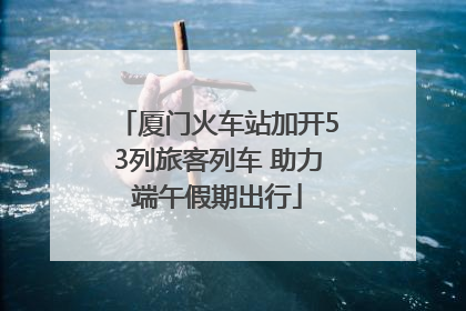 厦门火车站加开53列旅客列车 助力端午假期出行
