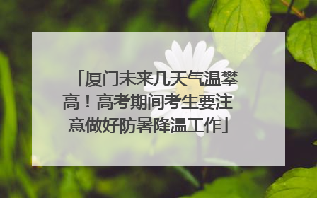厦门未来几天气温攀高！高考期间考生要注意做好防暑降温工作