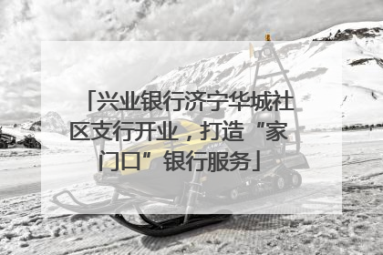 兴业银行济宁华城社区支行开业，打造“家门口”银行服务