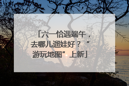 六一恰遇端午，去哪儿遛娃好？“游玩地图”上新