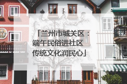 兰州市城关区：端午民俗进社区 传统文化润民心