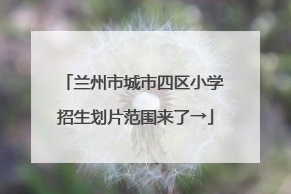 兰州市城市四区小学招生划片范围来了→
