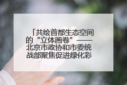 共绘首都生态空间的“立体画卷”——北京市政协和市委统战部聚焦促进绿化彩化美化生态空间建设联合协商议政