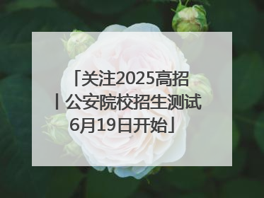 关注2025高招丨公安院校招生测试6月19日开始