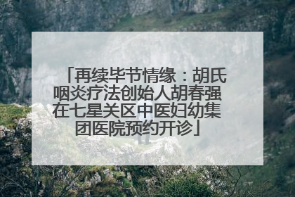 再续毕节情缘：胡氏咽炎疗法创始人胡春强在七星关区中医妇幼集团医院预约开诊