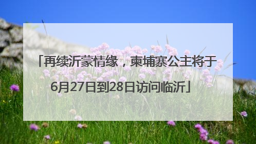 再续沂蒙情缘，柬埔寨公主将于6月27日到28日访问临沂