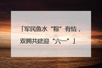 军民鱼水“粽”有情，双拥共建迎“六一”