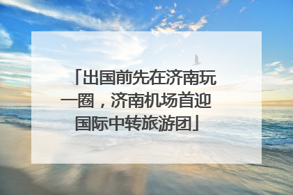 出国前先在济南玩一圈，济南机场首迎国际中转旅游团