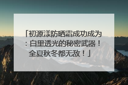 初源漾防晒霜成功成为：白里透光的秘密武器！全夏秋冬都无敌！