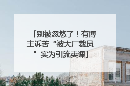 别被忽悠了！有博主诉苦“被大厂裁员”实为引流卖课