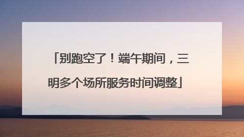 别跑空了！端午期间，三明多个场所服务时间调整