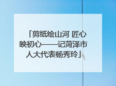 剪纸绘山河 匠心映初心——记菏泽市人大代表杨秀玲