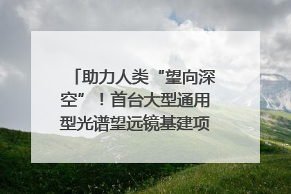 助力人类“望向深空”！首台大型通用型光谱望远镜基建项目破土动工