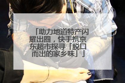 助力地道特产闪耀出圈，快手携京东超市探寻「脱口而出的家乡味」
