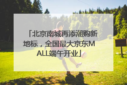 北京南城再添潮购新地标，全国最大京东MALL端午开业