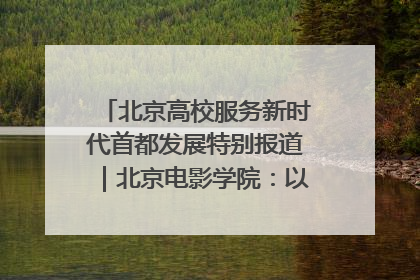 北京高校服务新时代首都发展特别报道｜北京电影学院：以光影为笔 绘就首都高质量发展新画卷