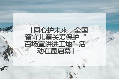 同心护未来，全国留守儿童关爱保护“百场宣讲进工地”活动在昆启幕