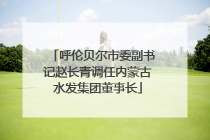 呼伦贝尔市委副书记赵长青调任内蒙古水发集团董事长