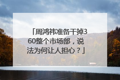 周鸿祎准备干掉360整个市场部，说法为何让人担心？