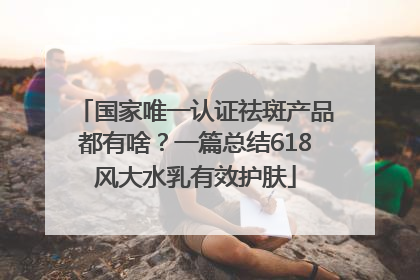 国家唯一认证祛斑产品都有啥？一篇总结618风大水乳有效护肤