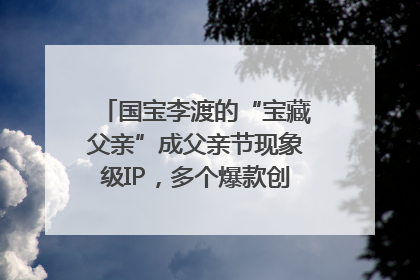 国宝李渡的“宝藏父亲”成父亲节现象级IP，多个爆款创造数千万流量