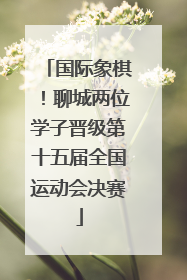国际象棋！聊城两位学子晋级第十五届全国运动会决赛