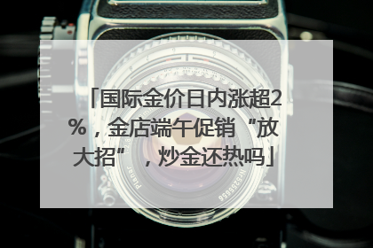 国际金价日内涨超2%，金店端午促销“放大招”，炒金还热吗