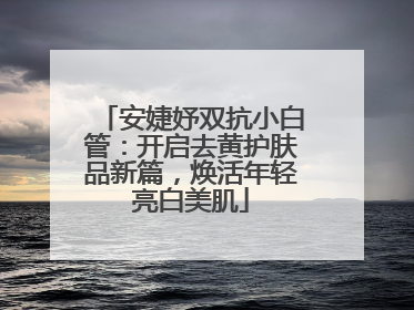 安婕妤双抗小白管：开启去黄护肤品新篇，焕活年轻亮白美肌