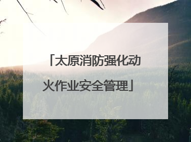 太原消防强化动火作业安全管理