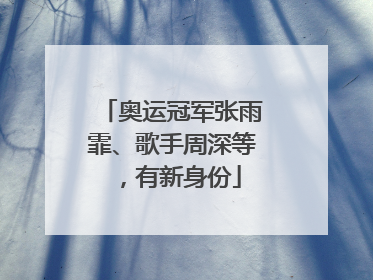 奥运冠军张雨霏、歌手周深等，有新身份