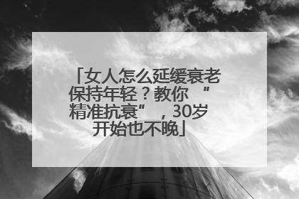 女人怎么延缓衰老保持年轻？教你 “精准抗衰”，30岁开始也不晚