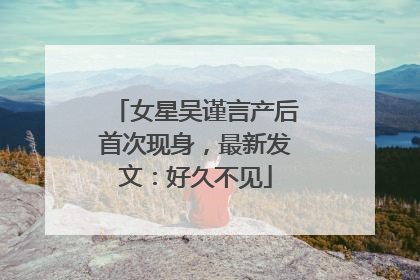 女星吴谨言产后首次现身，最新发文：好久不见