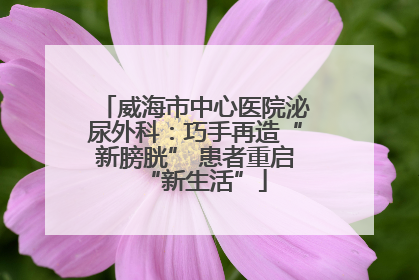 威海市中心医院泌尿外科：巧手再造“新膀胱” 患者重启“新生活”