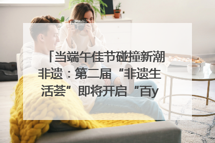 当端午佳节碰撞新潮非遗：第二届“非遗生活荟”即将开启“百young”新章
